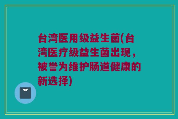 台湾医用级益生菌(台湾医疗级益生菌出现，被誉为维护肠道健康的新选择)