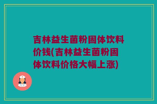 吉林益生菌粉固体饮料价钱(吉林益生菌粉固体饮料价格大幅上涨)