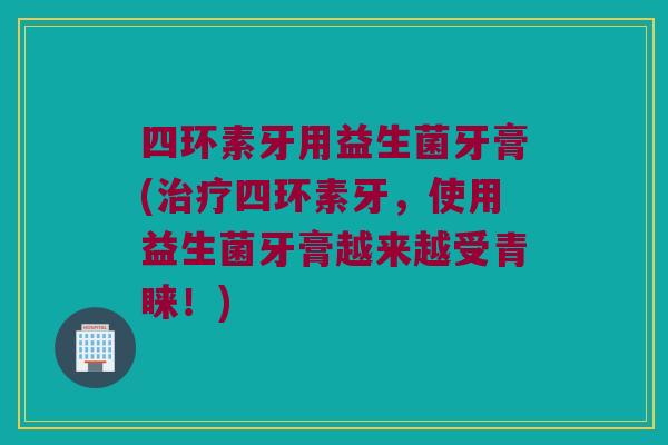 四环素牙用益生菌牙膏(治疗四环素牙，使用益生菌牙膏越来越受青睐！)