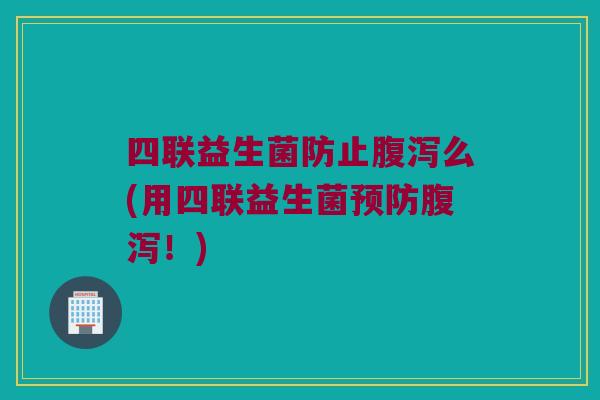 四联益生菌防止腹泻么(用四联益生菌预防腹泻！)