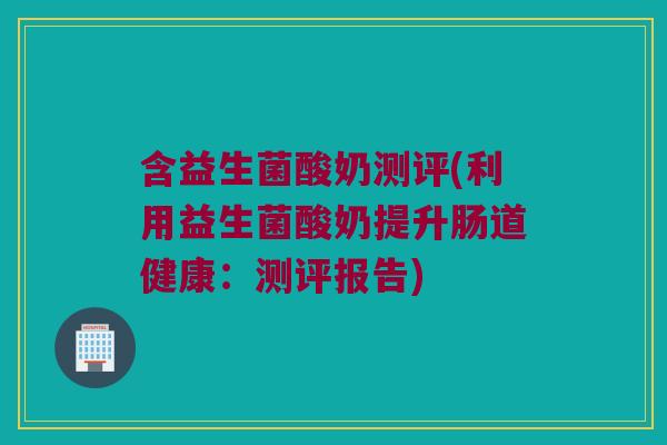 含益生菌酸奶测评(利用益生菌酸奶提升肠道健康：测评报告)