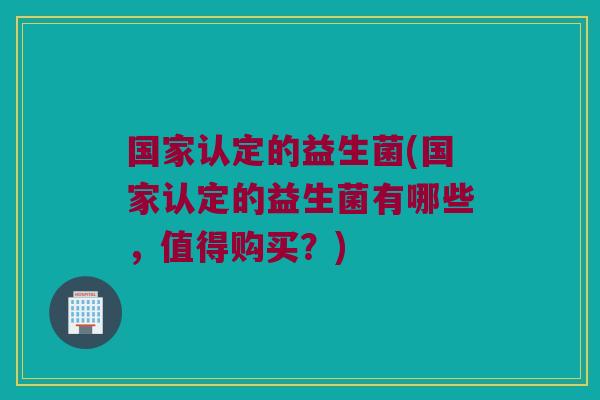 国家认定的益生菌(国家认定的益生菌有哪些,值得购买?) 国家认定的益生菌(国家认定的益生菌有哪些,值得购买?)