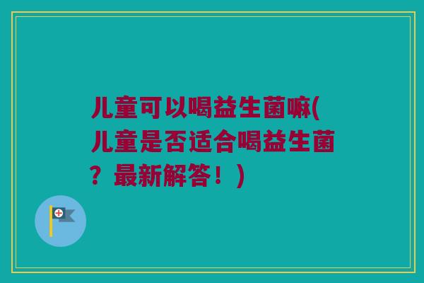儿童可以喝益生菌嘛(儿童是否适合喝益生菌？最新解答！)