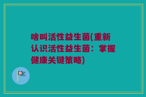 啥叫活性益生菌(重新认识活性益生菌：掌握健康关键策略)