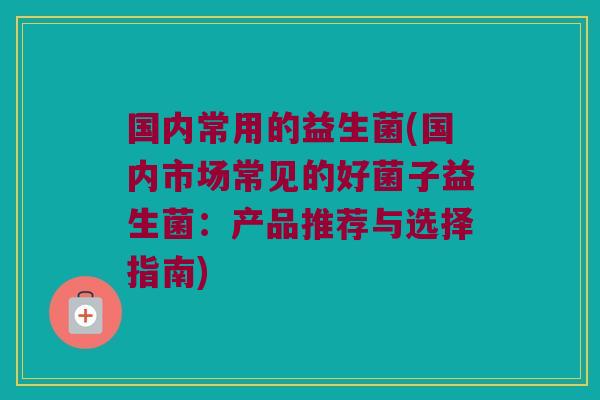 国内常用的益生菌(国内市场常见的好菌子益生菌:产品推荐与选择指南) 国内常用的益生菌(国内市场常见的好菌子益生菌:产品推荐与选择指南)
