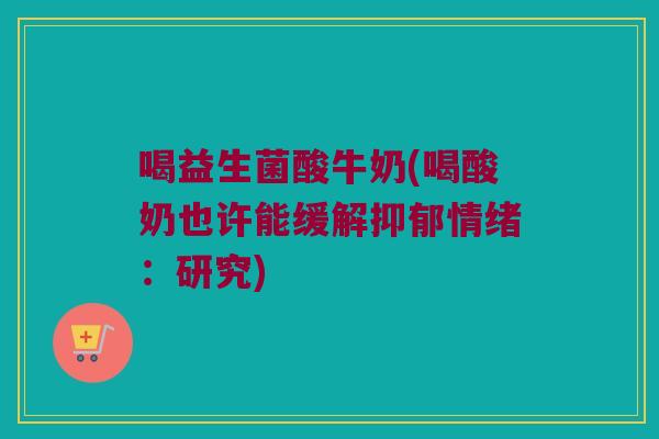 喝益生菌酸牛奶(喝酸奶也许能缓解抑郁情绪：研究)