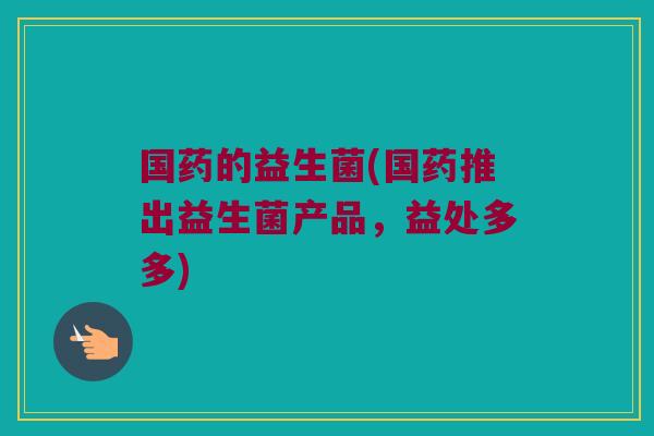 国药的益生菌(国药推出益生菌产品,益处多多) 国药的益生菌(国药推出益生菌产品,益处多多)