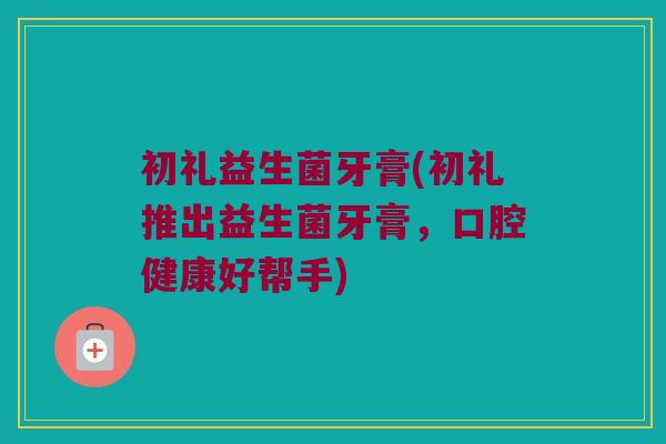 初礼益生菌牙膏(初礼推出益生菌牙膏，口腔健康好帮手)