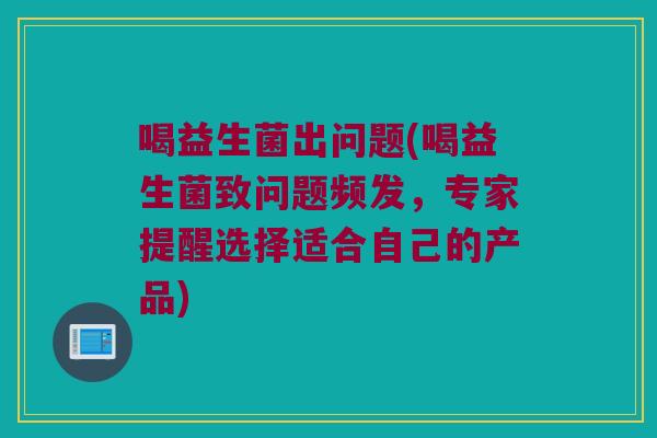 喝益生菌出问题(喝益生菌致问题频发，专家提醒选择适合自己的产品)