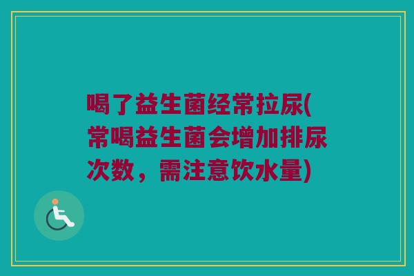 喝了益生菌经常拉尿(常喝益生菌会增加排尿次数，需注意饮水量)