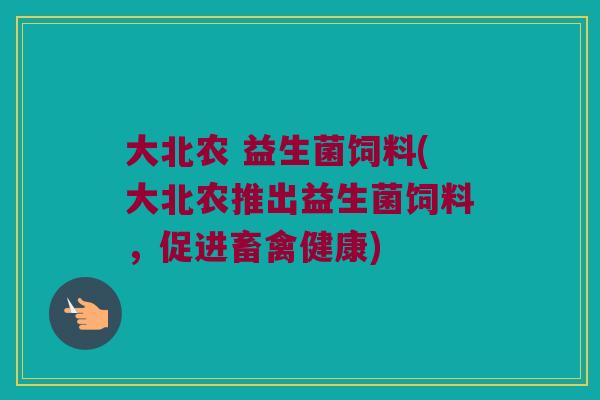大北农 益生菌饲料(大北农推出益生菌饲料，促进畜禽健康)