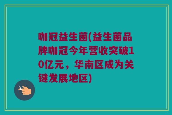 咖冠益生菌(益生菌品牌咖冠今年营收突破10亿元，华南区成为关键发展地区)