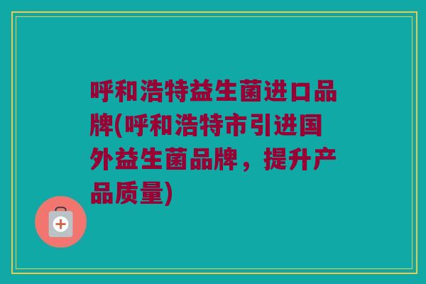 呼和浩特益生菌进口品牌(呼和浩特市引进国外益生菌品牌，提升产品质量)