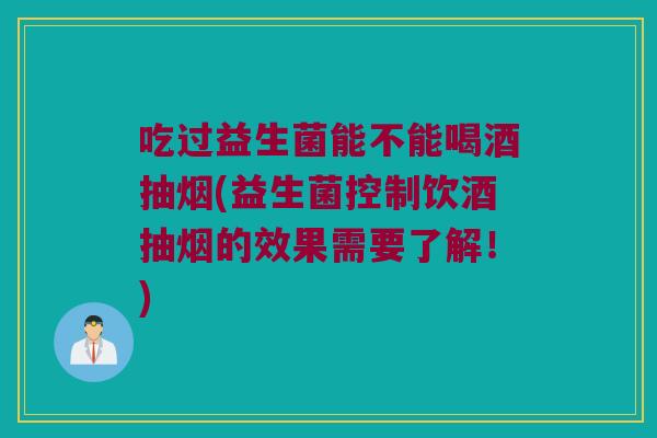 吃过益生菌能不能喝酒抽烟(益生菌控制饮酒抽烟的效果需要了解！)