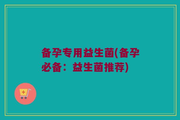 备孕专用益生菌(备孕必备:益生菌推荐) 备孕专用益生菌(备孕必备:益生菌推荐)