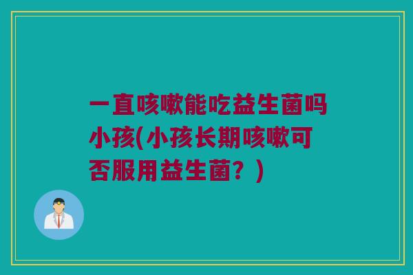 一直咳嗽能吃益生菌吗小孩(小孩长期咳嗽可否服用益生菌？)
