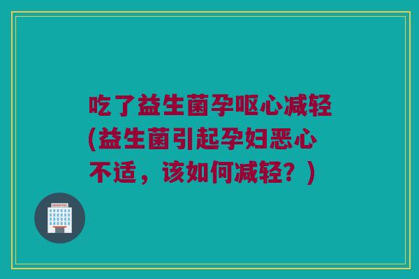 吃了益生菌孕呕心减轻(益生菌引起孕妇恶心不适，该如何减轻？)