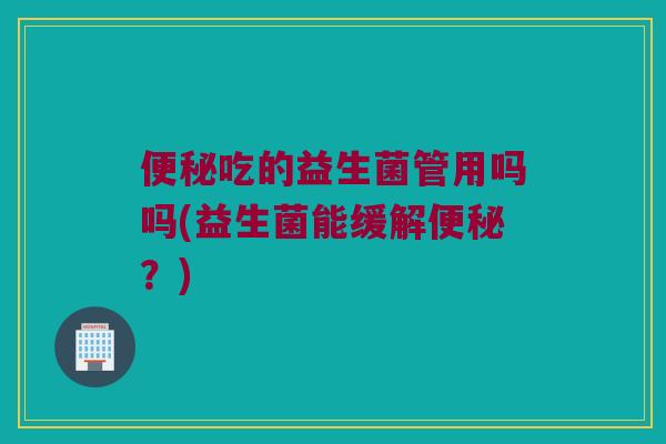 便秘吃的益生菌管用吗吗(益生菌能缓解便秘？)