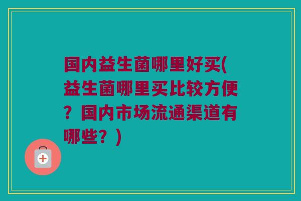 国内益生菌哪里好买(益生菌哪里买比较方便？国内市场流通渠道有哪些？)