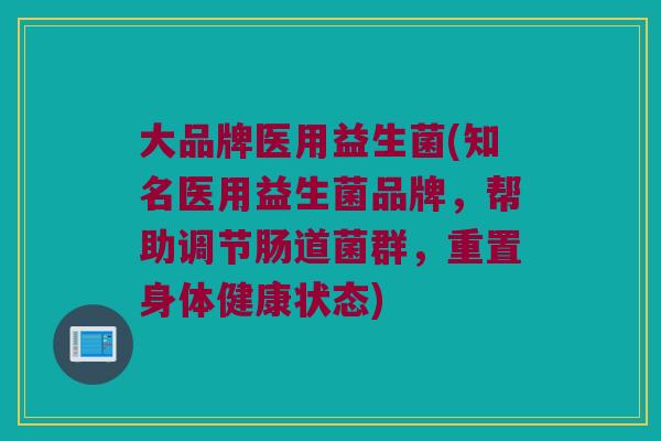 大品牌医用益生菌(知名医用益生菌品牌，帮助调节肠道菌群，重置身体健康状态)