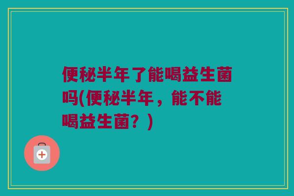 便秘半年了能喝益生菌吗(便秘半年，能不能喝益生菌？)