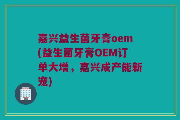 嘉兴益生菌牙膏oem(益生菌牙膏OEM订单大增，嘉兴成产能新宠)