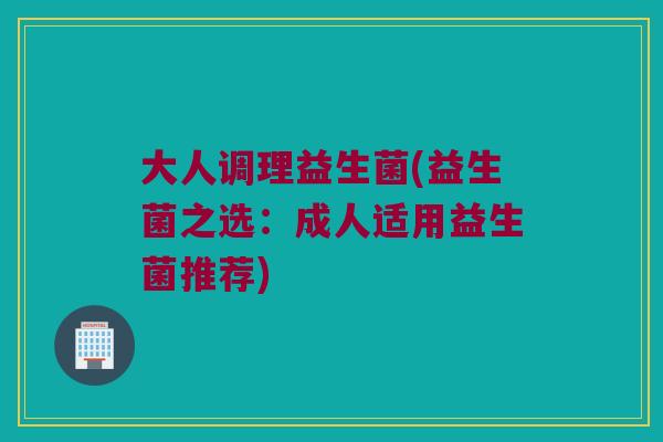 大人调理益生菌(益生菌之选:成人适用益生菌推荐) 大人调理益生菌(益生菌之选:成人适用益生菌推荐)