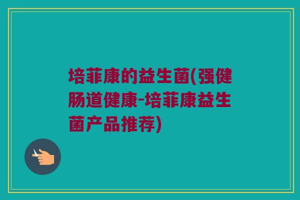培菲康的益生菌(强健肠道健康-培菲康益生菌产品推荐)