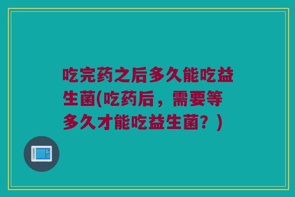 吃完药之后多久能吃益生菌(吃药后,需要等多久才能吃益生菌?) 吃完药之后多久能吃益生菌(吃药后,需要等多久才能吃益生菌?)