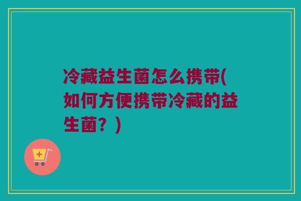 冷藏益生菌怎么携带(如何方便携带冷藏的益生菌？)
