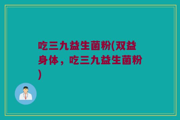 吃三九益生菌粉(双益身体，吃三九益生菌粉)