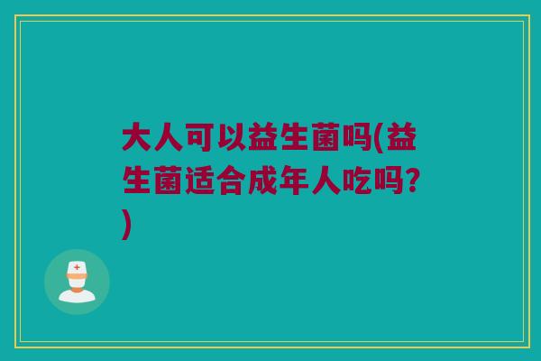 大人可以益生菌吗(益生菌适合成年人吃吗？)