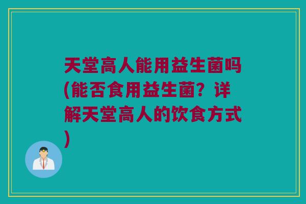 天堂高人能用益生菌吗(能否食用益生菌?详解天堂高人的饮食方式) 天堂高人能用益生菌吗(能否食用益生菌?详解天堂高人的饮食方式)