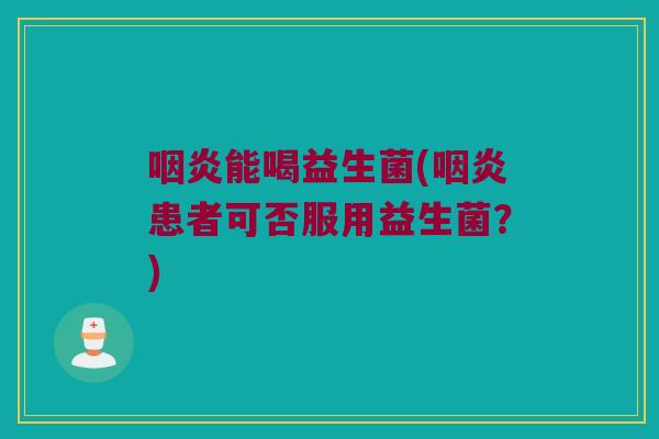 咽炎能喝益生菌(咽炎患者可否服用益生菌？)