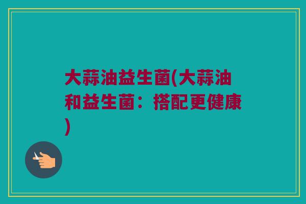 大蒜油益生菌(大蒜油和益生菌：搭配更健康)