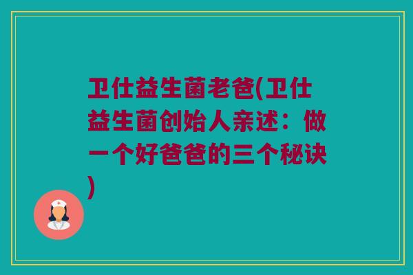 卫仕益生菌老爸(卫仕益生菌创始人亲述：做一个好爸爸的三个秘诀)
