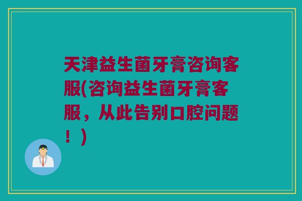 天津益生菌牙膏咨询客服(咨询益生菌牙膏客服,从此告别口腔问题!) 天津益生菌牙膏咨询客服(咨询益生菌牙膏客服,从此告别口腔问题!)