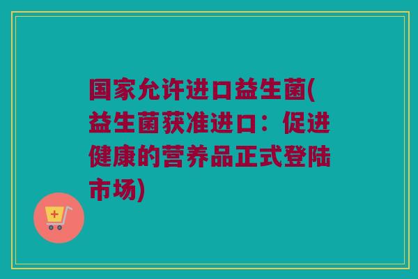 国家允许进口益生菌(益生菌获准进口:促进健康的营养品正式登陆市场) 国家允许进口益生菌(益生菌获准进口:促进健康的营养品正式登陆市场)
