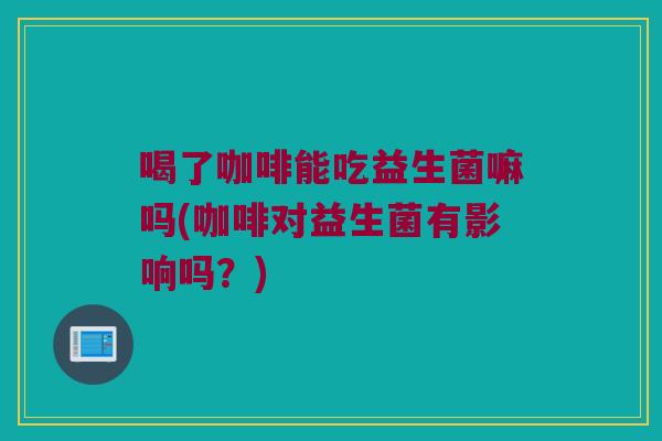 喝了咖啡能吃益生菌嘛吗(咖啡对益生菌有影响吗?) 喝了咖啡能吃益生菌嘛吗(咖啡对益生菌有影响吗?)