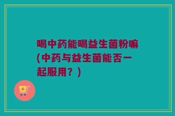 喝中药能喝益生菌粉嘛(中药与益生菌能否一起服用？)