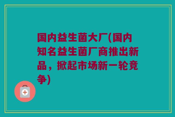 国内益生菌大厂(国内知名益生菌厂商推出新品，掀起市场新一轮竞争)