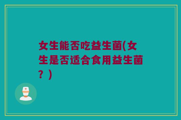 女生能否吃益生菌(女生是否适合食用益生菌?) 女生能否吃益生菌(女生是否适合食用益生菌?)