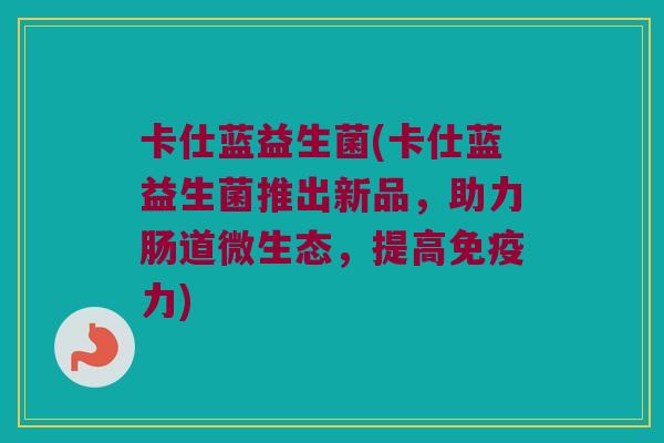 卡仕蓝益生菌(卡仕蓝益生菌推出新品，助力肠道微生态，提高免疫力)
