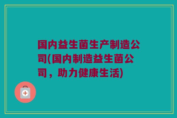 国内益生菌生产制造公司(国内制造益生菌公司，助力健康生活)