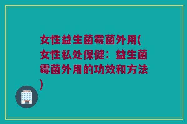 女性益生菌霉菌外用(女性私处保健：益生菌霉菌外用的功效和方法)
