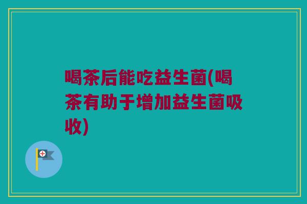 喝茶后能吃益生菌(喝茶有助于增加益生菌吸收)