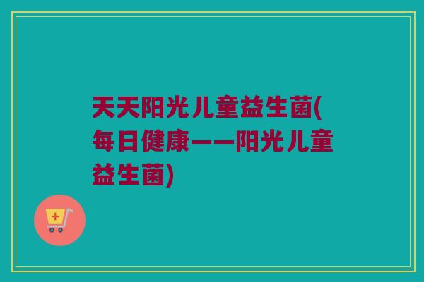 天天阳光儿童益生菌(每日健康——阳光儿童益生菌)