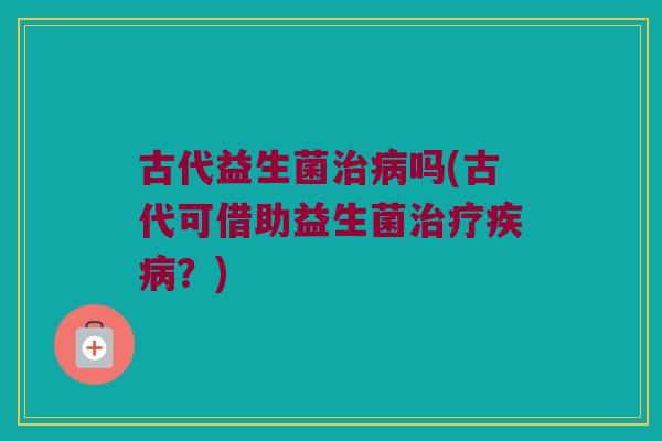 古代益生菌治病吗(古代可借助益生菌治疗疾病？)