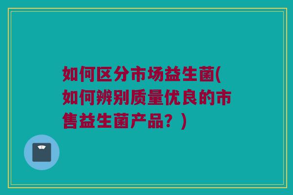 如何区分市场益生菌(如何辨别质量优良的市售益生菌产品？)