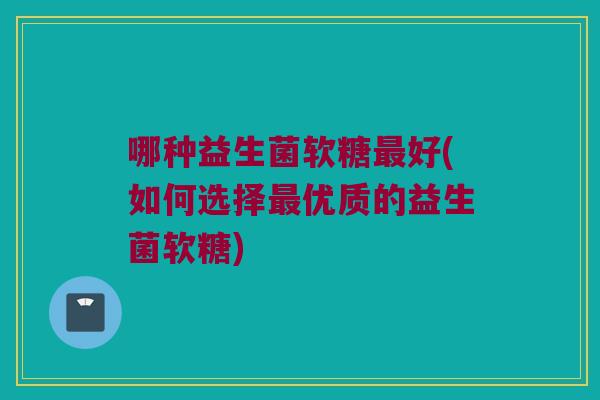 哪种益生菌软糖最好(如何选择最优质的益生菌软糖)